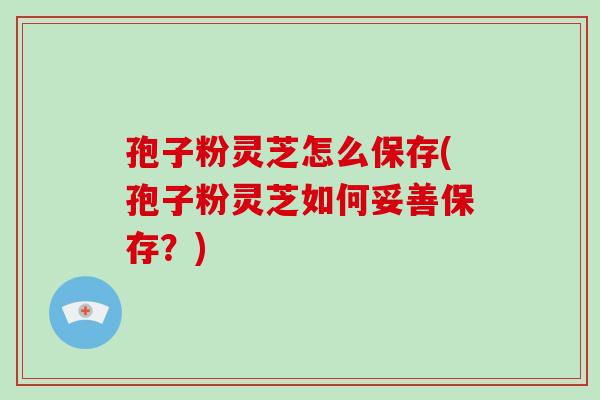 孢子粉灵芝怎么保存(孢子粉灵芝如何妥善保存？)