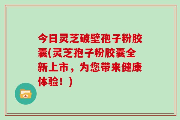 今日灵芝破壁孢子粉胶囊(灵芝孢子粉胶囊全新上市，为您带来健康体验！)