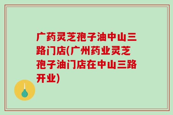 广药灵芝孢子油中山三路门店(广州药业灵芝孢子油门店在中山三路开业)