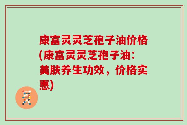 康富灵灵芝孢子油价格(康富灵灵芝孢子油：美肤养生功效，价格实惠)