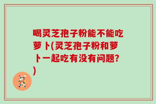 喝灵芝孢子粉能不能吃萝卜(灵芝孢子粉和萝卜一起吃有没有问题？)