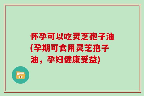 怀孕可以吃灵芝孢子油(孕期可食用灵芝孢子油，孕妇健康受益)