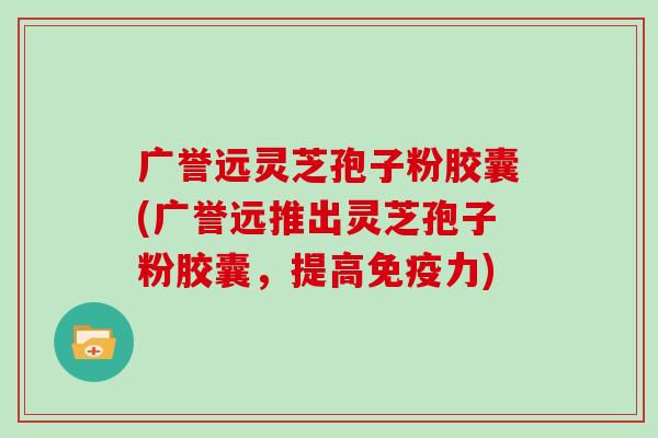 广誉远灵芝孢子粉胶囊(广誉远推出灵芝孢子粉胶囊，提高免疫力)