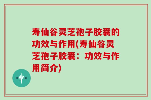 寿仙谷灵芝孢子胶囊的功效与作用(寿仙谷灵芝孢子胶囊：功效与作用简介)