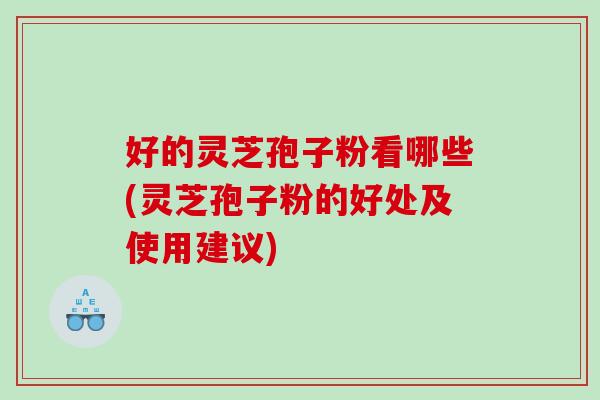 好的灵芝孢子粉看哪些(灵芝孢子粉的好处及使用建议)