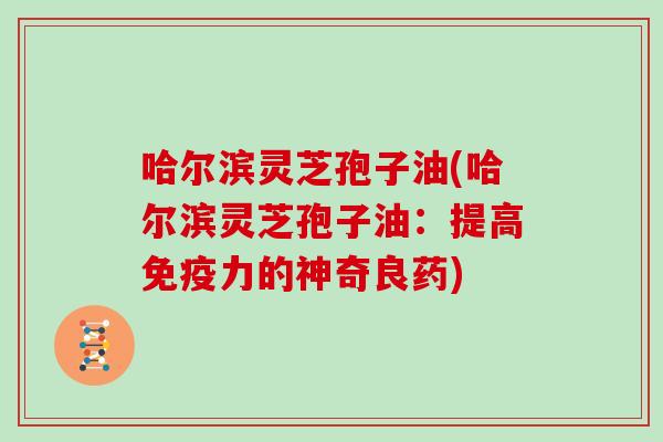 哈尔滨灵芝孢子油(哈尔滨灵芝孢子油：提高免疫力的神奇良药)