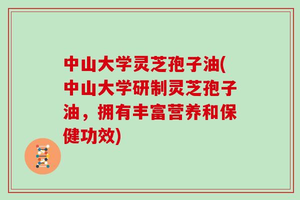 中山大学灵芝孢子油(中山大学研制灵芝孢子油，拥有丰富营养和保健功效)