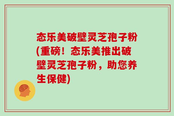 态乐美破壁灵芝孢子粉(重磅！态乐美推出破壁灵芝孢子粉，助您养生保健)