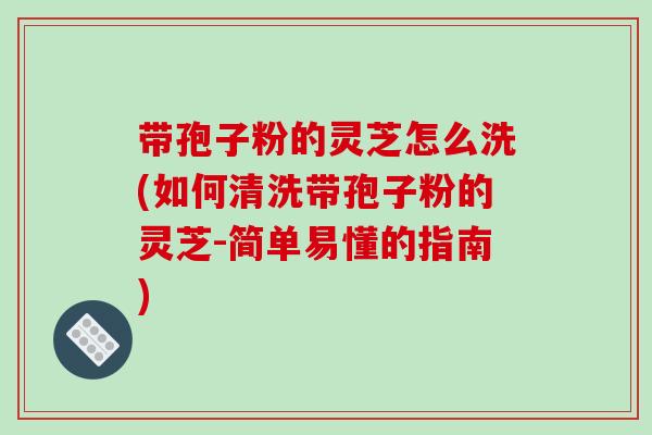 带孢子粉的灵芝怎么洗(如何清洗带孢子粉的灵芝-简单易懂的指南) 带孢子粉的灵芝怎么洗(如何清洗带孢子粉的灵芝-简单易懂的指南)