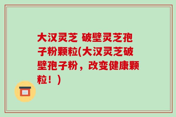 大汉灵芝 破壁灵芝孢子粉颗粒(大汉灵芝破壁孢子粉，改变健康颗粒！)