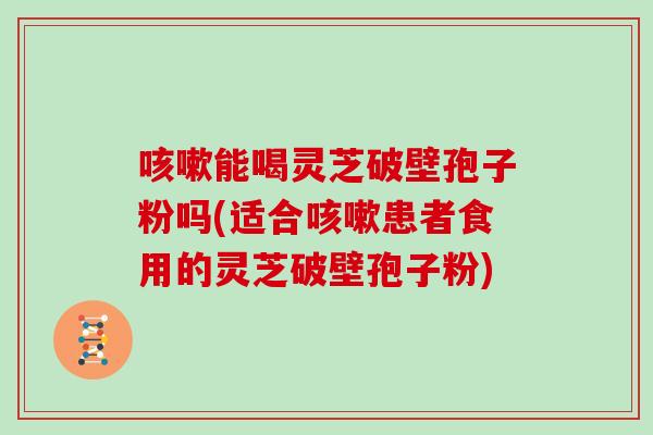 能喝灵芝破壁孢子粉吗(适合患者食用的灵芝破壁孢子粉)