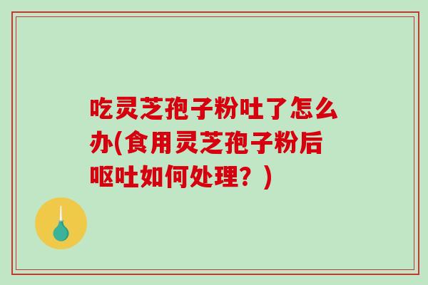 吃灵芝孢子粉吐了怎么办(食用灵芝孢子粉后如何处理？)