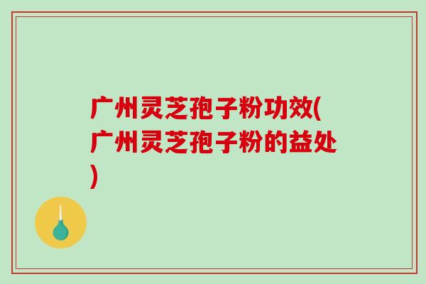广州灵芝孢子粉功效(广州灵芝孢子粉的益处)