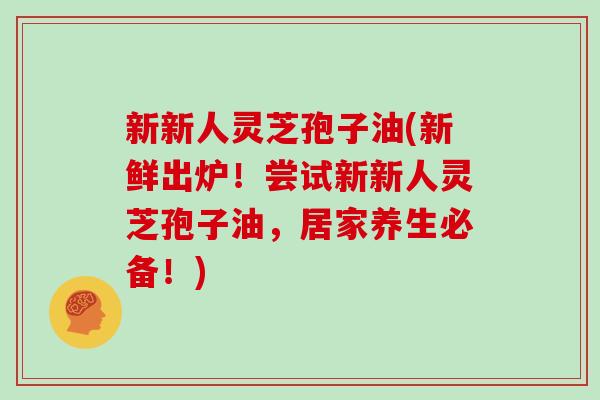 新新人灵芝孢子油(新鲜出炉！尝试新新人灵芝孢子油，居家养生必备！)