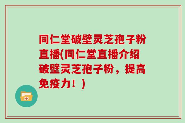 同仁堂破壁灵芝孢子粉直播(同仁堂直播介绍破壁灵芝孢子粉,提高免疫力!) 同仁堂破壁灵芝孢子粉直播(同仁堂直播介绍破壁灵芝孢子粉,提高免疫力!)