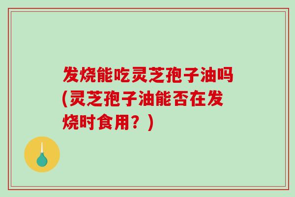 发烧能吃灵芝孢子油吗(灵芝孢子油能否在发烧时食用?) 发烧能吃灵芝孢子油吗(灵芝孢子油能否在发烧时食用?)