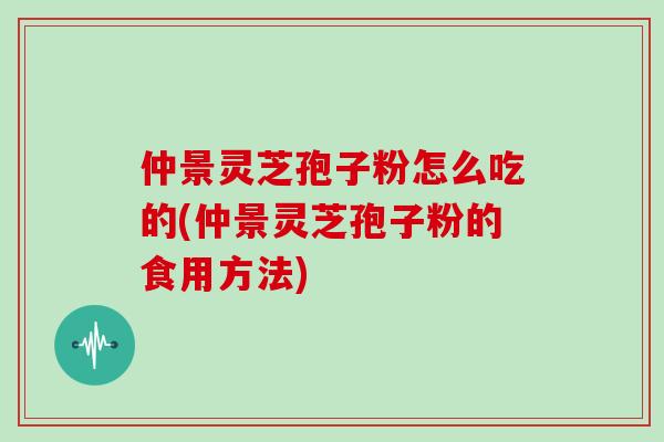 仲景灵芝孢子粉怎么吃的(仲景灵芝孢子粉的食用方法)