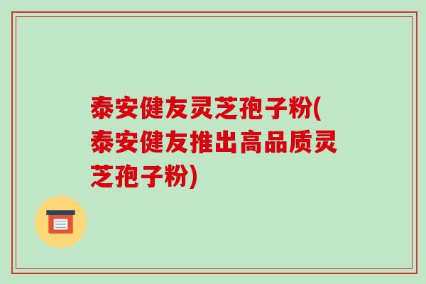 泰安健友灵芝孢子粉(泰安健友推出高品质灵芝孢子粉) 泰安健友灵芝孢子粉(泰安健友推出高品质灵芝孢子粉)