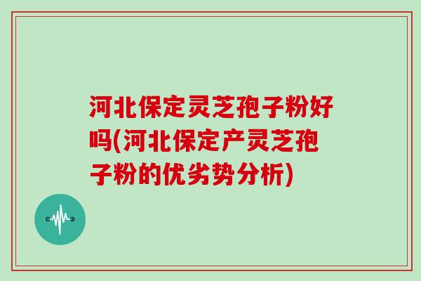 河北保定灵芝孢子粉好吗(河北保定产灵芝孢子粉的优劣势分析)