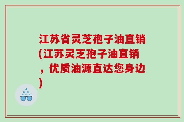 江苏省灵芝孢子油直销(江苏灵芝孢子油直销，优质油源直达您身边)