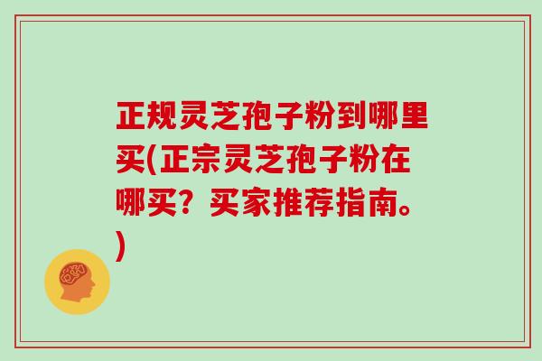 正规灵芝孢子粉到哪里买(正宗灵芝孢子粉在哪买？买家推荐指南。)