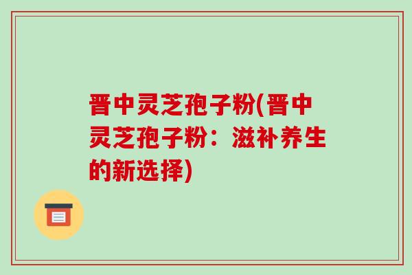 晋中灵芝孢子粉(晋中灵芝孢子粉：滋补养生的新选择)