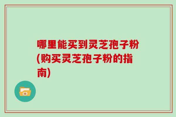 哪里能买到灵芝孢子粉(购买灵芝孢子粉的指南)