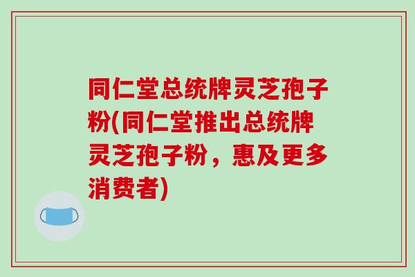 同仁堂总统牌灵芝孢子粉(同仁堂推出总统牌灵芝孢子粉，惠及更多消费者)