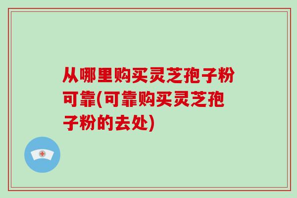 从哪里购买灵芝孢子粉可靠(可靠购买灵芝孢子粉的去处)