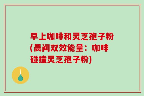 早上咖啡和灵芝孢子粉(晨间双效能量：咖啡碰撞灵芝孢子粉)