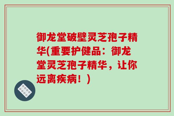 御龙堂破壁灵芝孢子精华(重要护健品：御龙堂灵芝孢子精华，让你远离！)