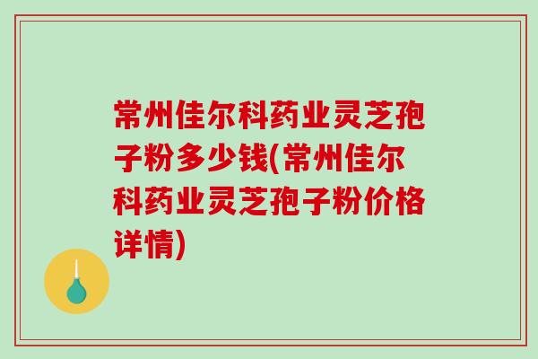 常州佳尔科药业灵芝孢子粉多少钱(常州佳尔科药业灵芝孢子粉价格详情)