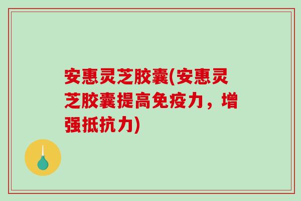 安惠灵芝胶囊(安惠灵芝胶囊提高免疫力，增强抵抗力)