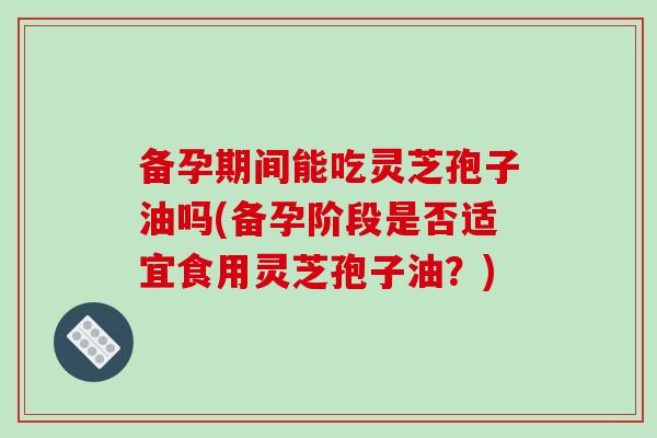 备孕期间能吃灵芝孢子油吗(备孕阶段是否适宜食用灵芝孢子油？)