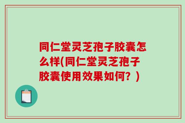 同仁堂灵芝孢子胶囊怎么样(同仁堂灵芝孢子胶囊使用效果如何？)