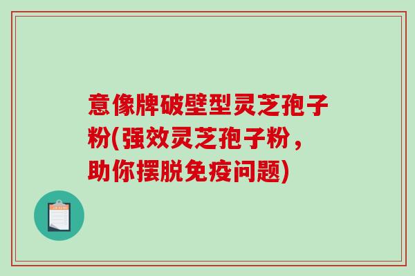 意像牌破壁型灵芝孢子粉(强效灵芝孢子粉，助你摆脱免疫问题)