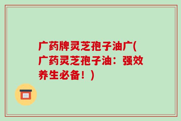广药牌灵芝孢子油广(广药灵芝孢子油：强效养生必备！)
