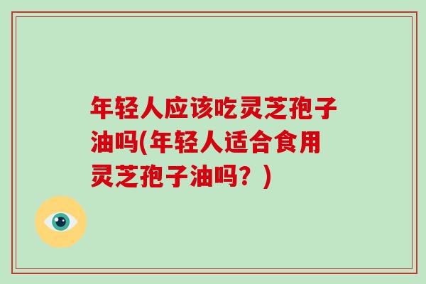 年轻人应该吃灵芝孢子油吗(年轻人适合食用灵芝孢子油吗？)