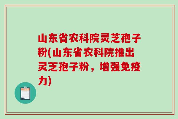 山东省农科院灵芝孢子粉(山东省农科院推出灵芝孢子粉，增强免疫力)