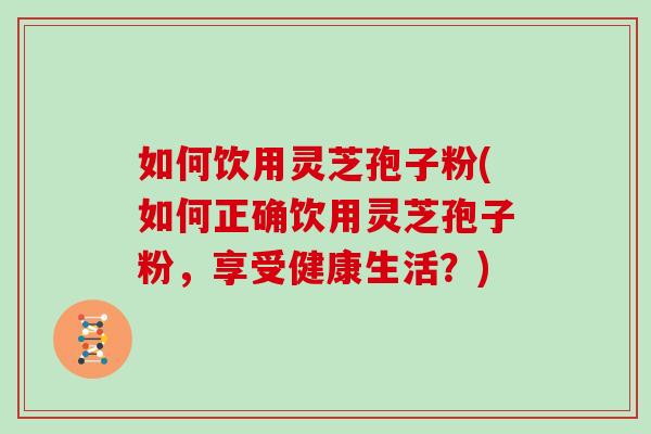 如何饮用灵芝孢子粉(如何正确饮用灵芝孢子粉，享受健康生活？)