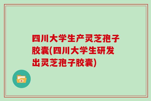 四川大学生产灵芝孢子胶囊(四川大学生研发出灵芝孢子胶囊)