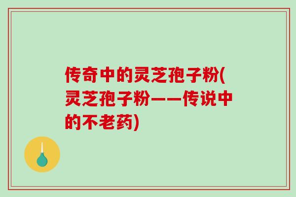 传奇中的灵芝孢子粉(灵芝孢子粉——传说中的不老药)