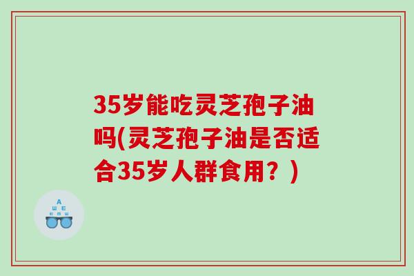 35岁能吃灵芝孢子油吗(灵芝孢子油是否适合35岁人群食用?) 35岁能吃灵芝孢子油吗(灵芝孢子油是否适合35岁人群食用?)