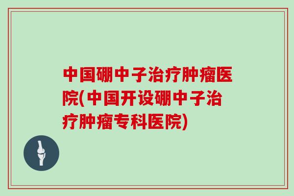 中国硼中子医院(中国开设硼中子专科医院)