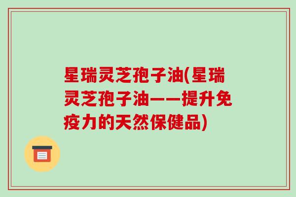 星瑞灵芝孢子油(星瑞灵芝孢子油——提升免疫力的天然保健品)
