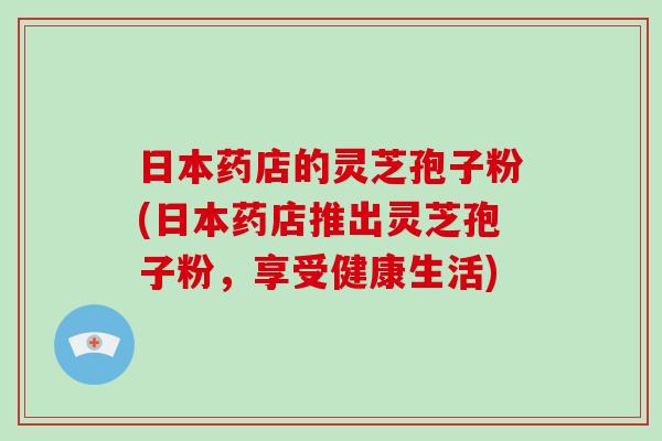 日本药店的灵芝孢子粉(日本药店推出灵芝孢子粉，享受健康生活)