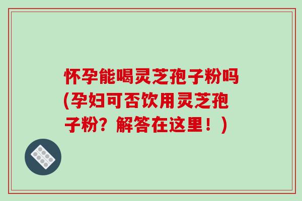 怀孕能喝灵芝孢子粉吗(孕妇可否饮用灵芝孢子粉？解答在这里！)