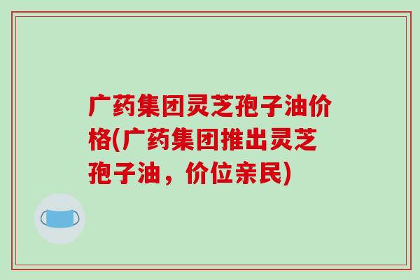 广药集团灵芝孢子油价格(广药集团推出灵芝孢子油，价位亲民)