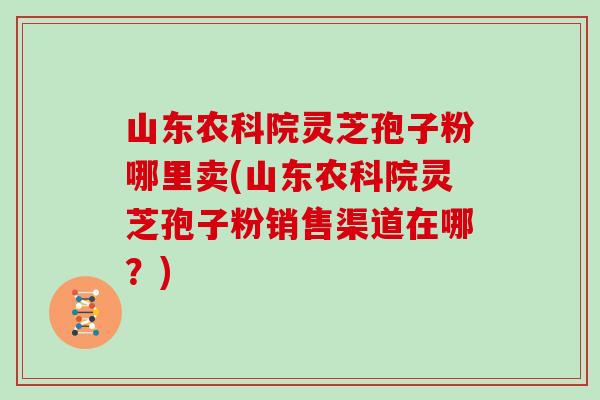 山东农科院灵芝孢子粉哪里卖(山东农科院灵芝孢子粉销售渠道在哪？)