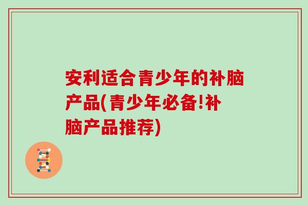 安利适合青少年的补脑产品(青少年必备!补脑产品推荐)